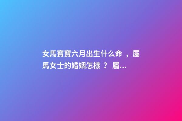女馬寶寶六月出生什么命，屬馬女士的婚姻怎樣？ 屬馬女哪日出生最命好，屬馬女幾日生l更好-第1張-觀點-玄機派